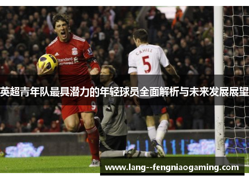 英超青年队最具潜力的年轻球员全面解析与未来发展展望