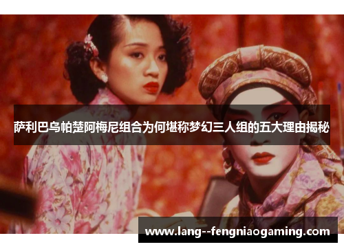 萨利巴乌帕楚阿梅尼组合为何堪称梦幻三人组的五大理由揭秘