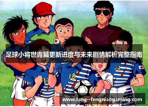 足球小将世青篇更新进度与未来剧情解析完整指南 足球小将世青篇更新进度与未来剧情解析完整指南