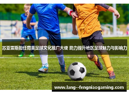 苏亚雷斯担任南美足球文化推广大使 助力提升地区足球魅力与影响力 苏亚雷斯担任南美足球文化推广大使 助力提升地区足球魅力与影响力