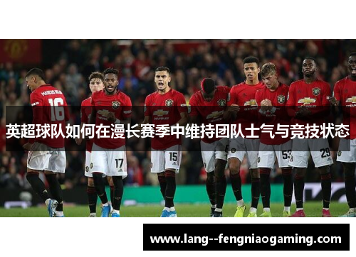 英超球队如何在漫长赛季中维持团队士气与竞技状态