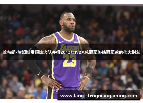 莱布朗·詹姆斯带领热火队夺得2013年NBA总冠军终结冠军荒的伟大时刻 莱布朗·詹姆斯带领热火队夺得2013年NBA总冠军终结冠军荒的伟大时刻