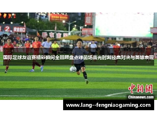 国际足球友谊赛精彩瞬间全回顾盘点绿茵场高光时刻经典对决与英雄表现