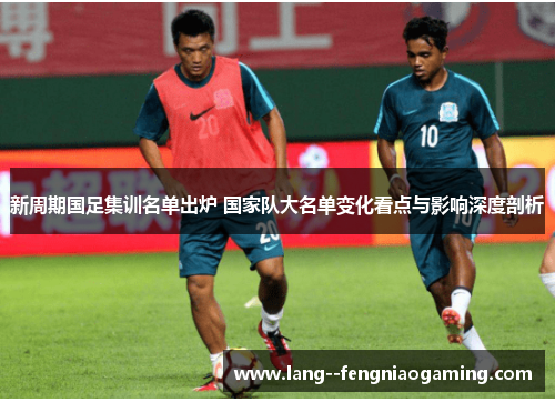 新周期国足集训名单出炉 国家队大名单变化看点与影响深度剖析
