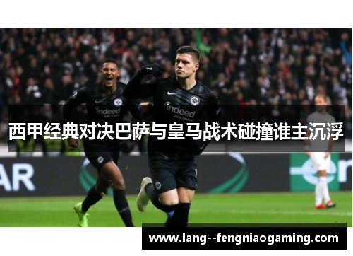 西甲经典对决巴萨与皇马战术碰撞谁主沉浮