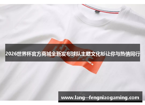 2026世界杯官方商城全新发布球队主题文化衫让你与热情同行 2026世界杯官方商城全新发布球队主题文化衫让你与热情同行