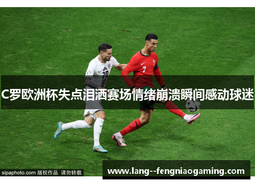 C罗欧洲杯失点泪洒赛场情绪崩溃瞬间感动球迷 C罗欧洲杯失点泪洒赛场情绪崩溃瞬间感动球迷