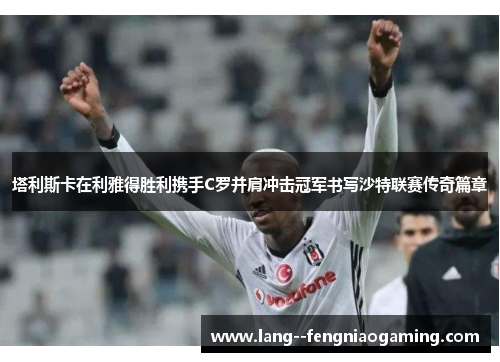 塔利斯卡在利雅得胜利携手C罗并肩冲击冠军书写沙特联赛传奇篇章