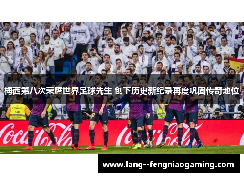 梅西第八次荣膺世界足球先生 创下历史新纪录再度巩固传奇地位 梅西第八次荣膺世界足球先生 创下历史新纪录再度巩固传奇地位