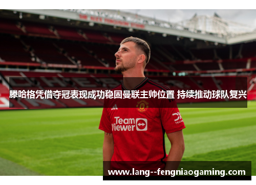 滕哈格凭借夺冠表现成功稳固曼联主帅位置 持续推动球队复兴