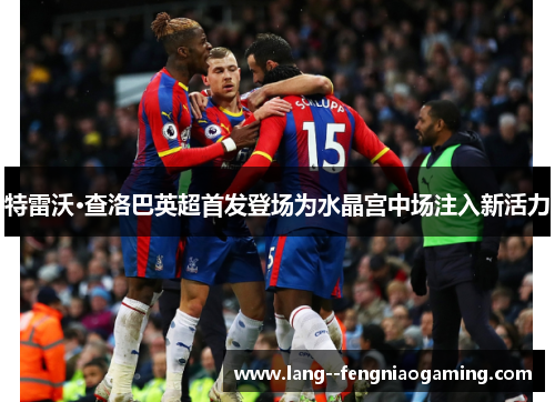 特雷沃·查洛巴英超首发登场为水晶宫中场注入新活力