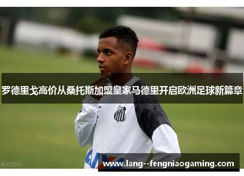 罗德里戈高价从桑托斯加盟皇家马德里开启欧洲足球新篇章