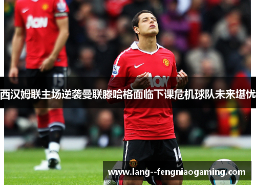 西汉姆联主场逆袭曼联滕哈格面临下课危机球队未来堪忧