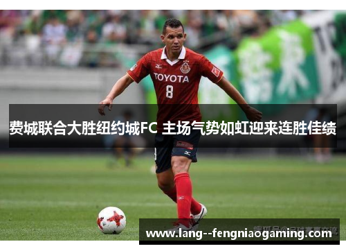 费城联合大胜纽约城FC 主场气势如虹迎来连胜佳绩