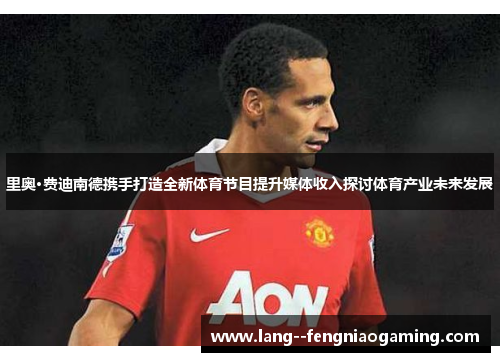 里奥·费迪南德携手打造全新体育节目提升媒体收入探讨体育产业未来发展