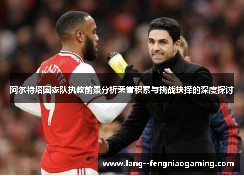 阿尔特塔国家队执教前景分析荣誉积累与挑战抉择的深度探讨