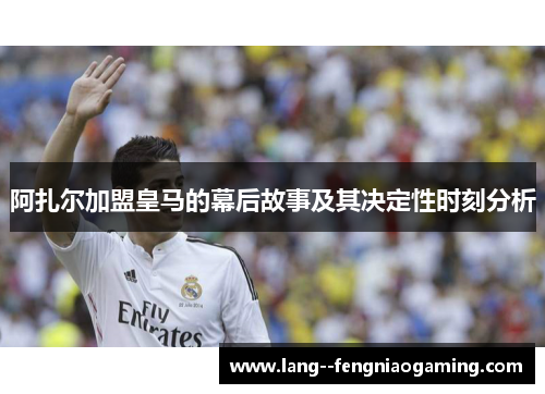 阿扎尔加盟皇马的幕后故事及其决定性时刻分析