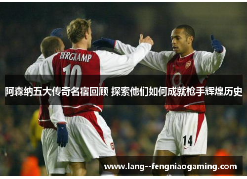 阿森纳五大传奇名宿回顾 探索他们如何成就枪手辉煌历史