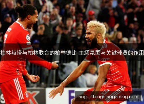 柏林赫塔与柏林联合的柏林德比 主场氛围与关键球员的作用